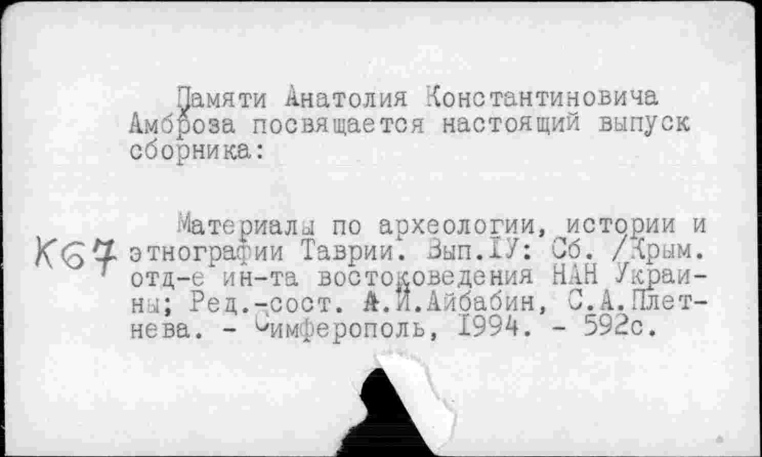 ﻿Памяти Анатолия Константиновича Амброза посвящается настоящий выпуск сборника:

Материалы по археологии, истории и этнографии Таврии. Вып.ТУ: Об. /Крым, отщ-е ин-та востоковедения НАН Украины; Ред.-сост. А.И.Айбабин, 0.А.Плетнева. - Симферополь, 1994. - 592с.